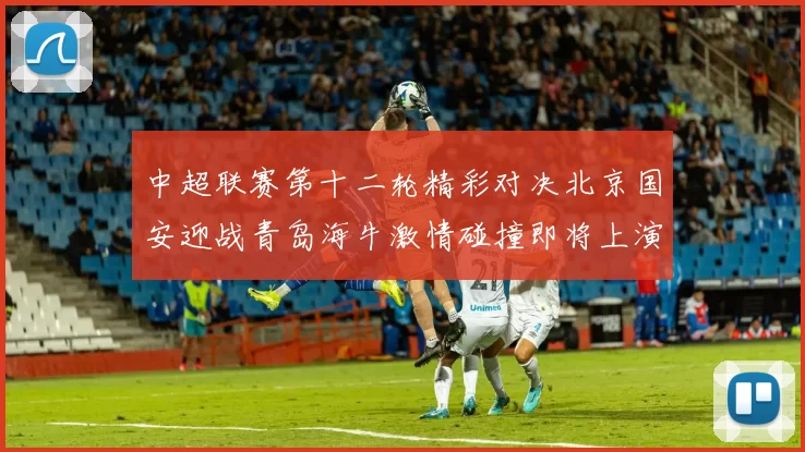 中超联赛第十二轮精彩对决北京国安迎战青岛海牛激情碰撞即将上演