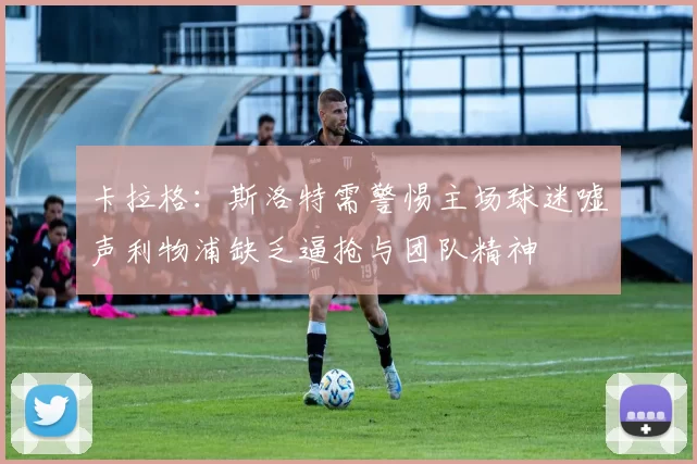 卡拉格：斯洛特需警惕主场球迷嘘声利物浦缺乏逼抢与团队精神