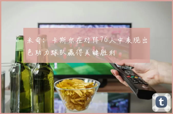 米奇：卡斯尔在对阵76人中表现出色助力球队赢得关键胜利