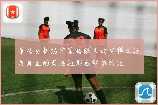 蒂格分析防守策略欧文的可预测性与库里的灵活性形成鲜明对比