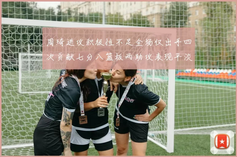 周琦进攻积极性不足全场仅出手四次贡献七分八篮板两助攻表现平淡