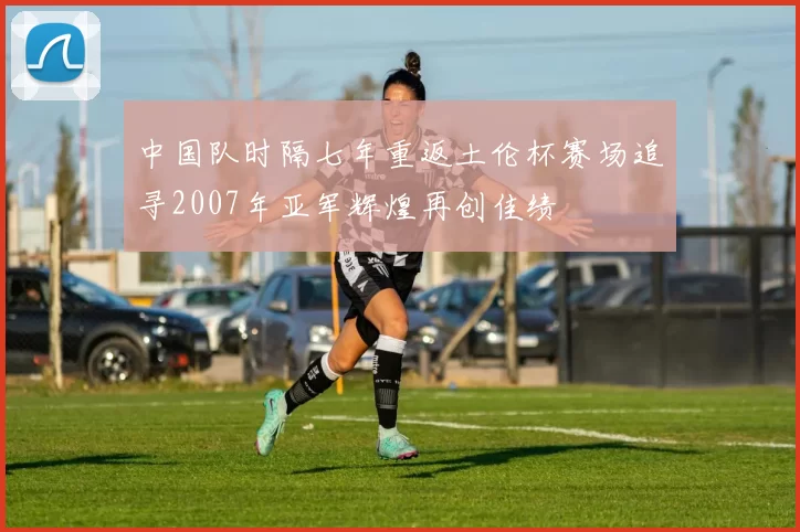 中国队时隔七年重返土伦杯赛场追寻2007年亚军辉煌再创佳绩