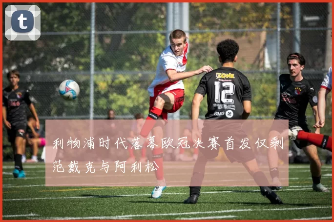 利物浦时代落幕欧冠决赛首发仅剩范戴克与阿利松
