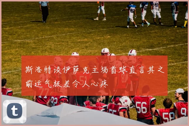 斯洛特谈伊萨克主场首球直言其之前运气极差令人心疼