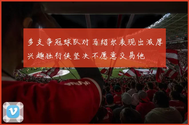 多支争冠球队对马绍尔表现出浓厚兴趣独行侠坚决不愿意交易他