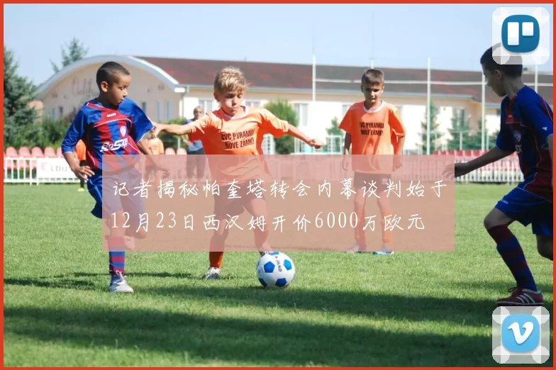 记者揭秘帕奎塔转会内幕谈判始于12月23日西汉姆开价6000万欧元