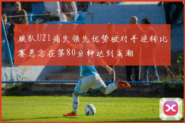 狼队U21痛失领先优势被对手逆转比赛悬念在第80分钟达到高潮