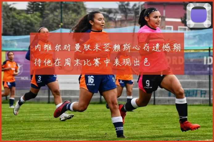 内维尔对曼联未签赖斯心存遗憾期待他在周末比赛中表现出色