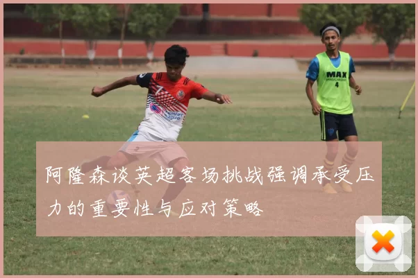 阿隆森谈英超客场挑战强调承受压力的重要性与应对策略