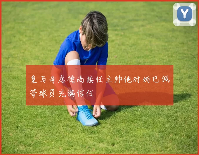 皇马考虑德尚接任主帅他对姆巴佩等球员充满信任