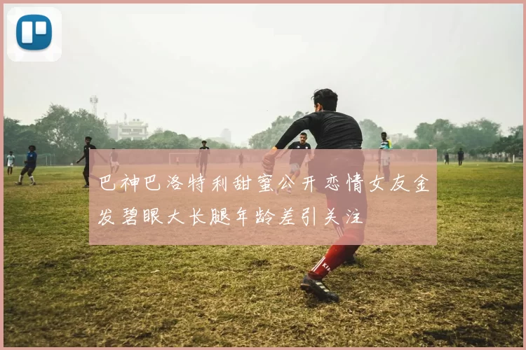 巴神巴洛特利甜蜜公开恋情女友金发碧眼大长腿年龄差引关注