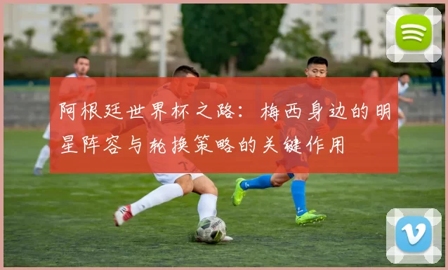 阿根廷世界杯之路：梅西身边的明星阵容与轮换策略的关键作用