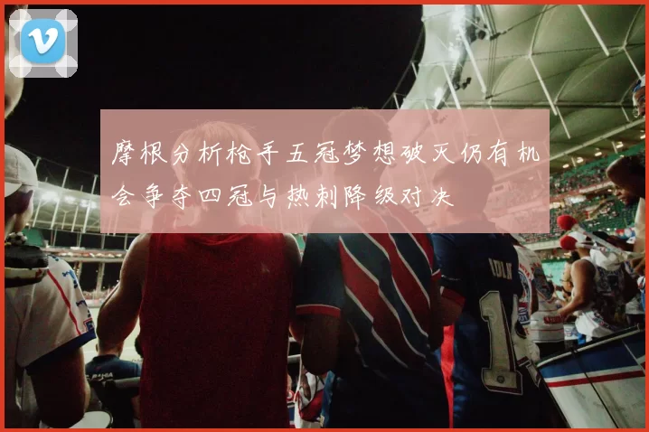 摩根分析枪手五冠梦想破灭仍有机会争夺四冠与热刺降级对决