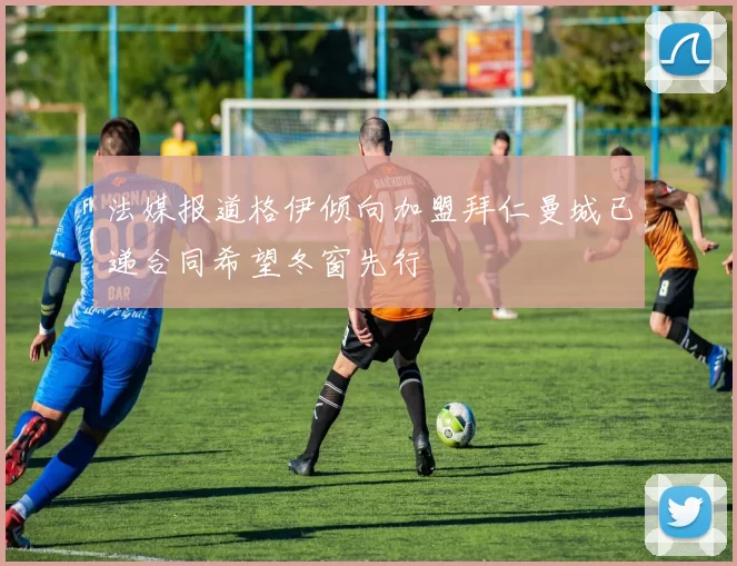 法媒报道格伊倾向加盟拜仁曼城已递合同希望冬窗先行