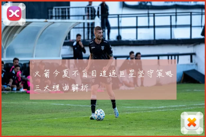 火箭今夏不盲目追逐巨星坚守策略三大理由解析