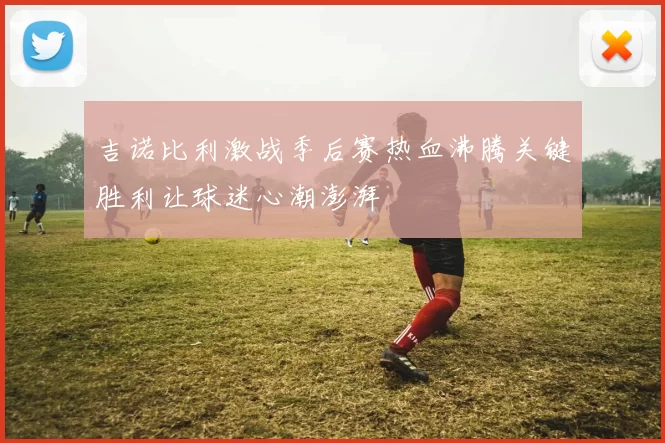 吉诺比利激战季后赛热血沸腾关键胜利让球迷心潮澎湃